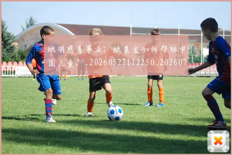 姚明慈善事业:姚基金如何帮助中国儿童?_20260527112250_20260720191959