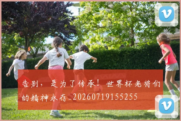 告别，是为了传承！世界杯老将们的精神永存_20260719155255