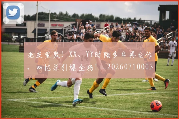 老友重聚！XX、YY时隔多年再合作，回忆杀引爆全场！_20260710003957