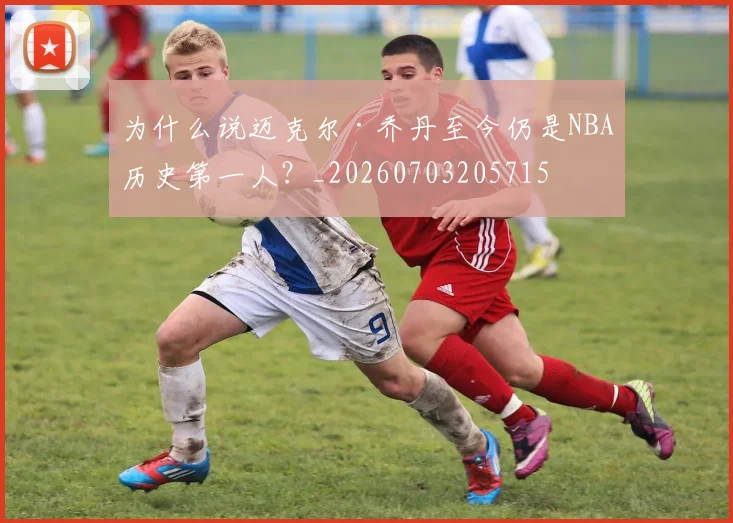 为什么说迈克尔·乔丹至今仍是NBA历史第一人?_20260703205715