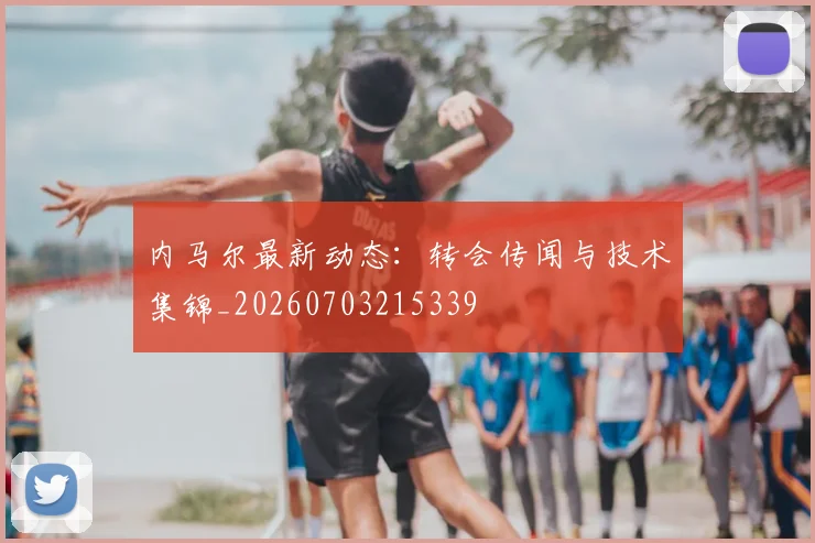 内马尔最新动态：转会传闻与技术集锦_20260703215339