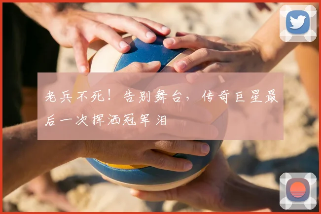 老兵不死！告别舞台，传奇巨星最后一次挥洒冠军泪
