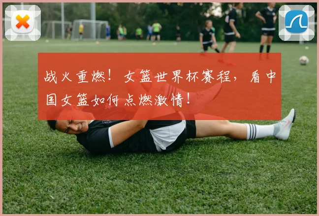 战火重燃!女篮世界杯赛程,看中国女篮如何点燃激情!