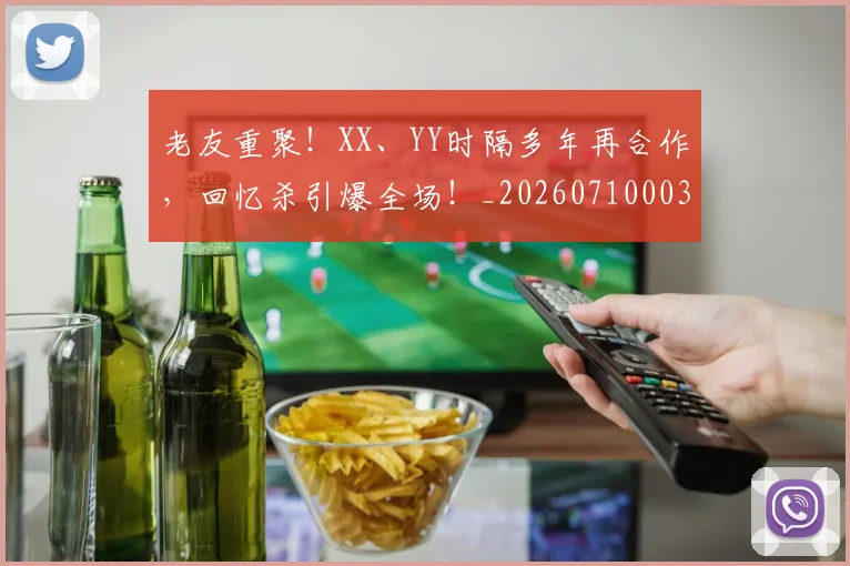 老友重聚!XX、YY时隔多年再合作,回忆杀引爆全场!_20260710003957
