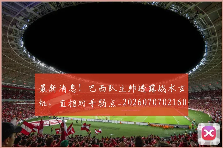 最新消息!巴西队主帅透露战术玄机,直指对手弱点_20260707021605_20260731173622