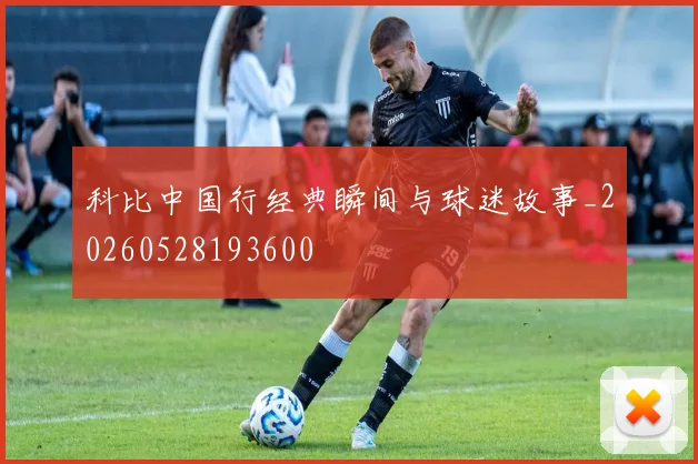科比中国行经典瞬间与球迷故事_20260528193600