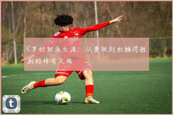 C罗的职业生涯：从曼联到利雅得胜利的传奇之路