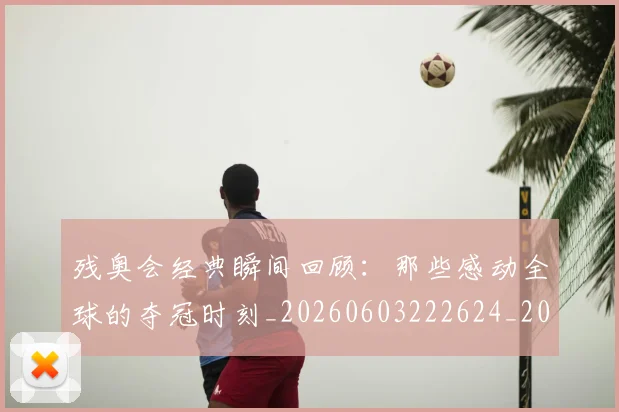 残奥会经典瞬间回顾：那些感动全球的夺冠时刻_20260603222624_20260707152740