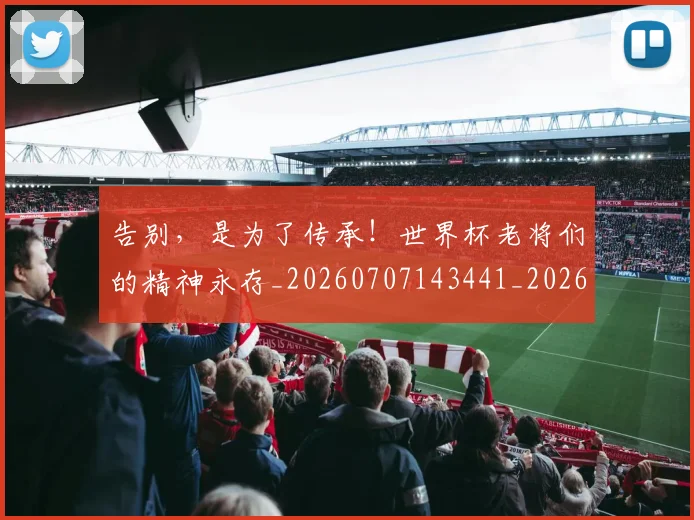 告别,是为了传承!世界杯老将们的精神永存_20260707143441_20260719155257