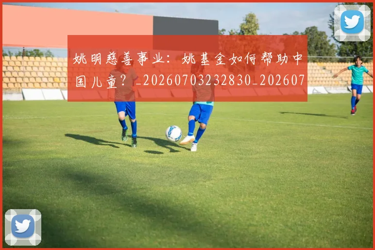 姚明慈善事业：姚基金如何帮助中国儿童？_20260703232830_20260720192001