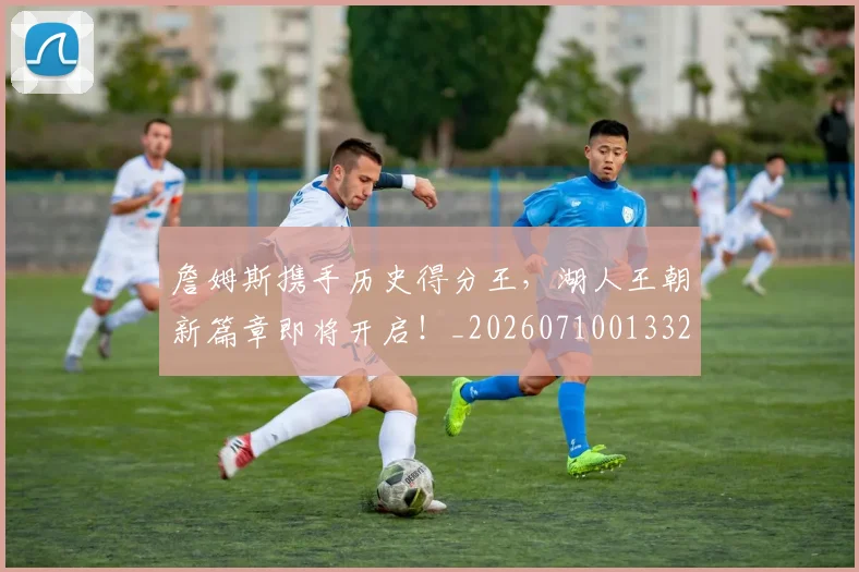 詹姆斯携手历史得分王，湖人王朝新篇章即将开启！_20260710013320