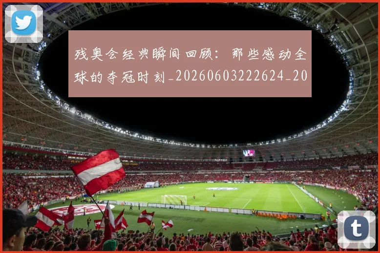 残奥会经典瞬间回顾:那些感动全球的夺冠时刻_20260603222624_20260801170658